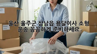 울산 울주군 삼남읍 용달이사 소형 운송: 꼼꼼하게 준비하세요!